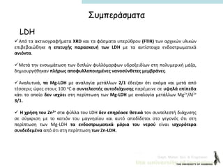 Dept. Mater. Sci. & Engineer.
Συμπεράσματα
LDH
Από τα ακτινογραφήματα XRD και τα φάσματα υπερύθρου (FTIR) των αρχικών υλικών
επιβεβαιώθηκε η επιτυχής παρασκευή των LDH με τα αντίστοιχα ενδοστρωματικά
ανιόντα.
Μετά την ενσωμάτωση των διπλών φυλλόμορφων υδροξειδίων στη πολυμερική μάζα,
δημιουργήθηκαν πλήρως αποφυλλοποιημένες νανοσύνθετες μεμβράνες.
Αναλυτικά, τα Mg-LDH με αναλογία μετάλλων 2/1 έδειξαν ότι ακόμα και μετά από
τέσσερις ώρες στους 100 οC ο συντελεστής αυτοδιάχυσης παρέμεινε σε υψηλά επίπεδα
κάτι το οποίο δεν ισχύει στη περίπτωση των Mg-LDH με αναλογία μετάλλων Mg2+/Al3+
3/1.
 Η χρήση του Zn2+ στα φύλλα του LDH δεν επηρέασε θετικά τον συντελεστή διάχυσης
σε σύγκριση με το κατιόν του μαγνησίου και αυτό αποδίδεται στο γεγονός ότι στη
περίπτωση των Mg-LDH τα ενδοστρωματικά μόρια του νερού είναι ισχυρότερα
συνδεδεμένα από ότι στη περίπτωση των Zn-LDH.
 