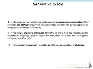 Dept. Mater. Sci. & Engineer.
 Η εφαρμογή των νανοσύνθετων μεμβρανών σε πραγματικά κελιά καυσίμου (fuel
cell tests) (σε εξέλιξη) αναμένεται να αξιολογήσει την απόδοση των μεμβρανών σε
πραγματικές συνθήκες λειτουργίας.
Μελλοντικά σχέδια
 Η περαιτέρω χημική τροποποίηση του LDH, το οποίο ήδη παρουσιάζει μεγάλο
συντελεστή διάχυσης μορίων νερού θα ξεπεράσει το στόχο του υπουργείου
Ενέργειας των ΗΠΑ. (DOE)
 Η χρήση άλλων πολυμερών, πιο φθηνών αλλά και με ελεγχόμενες ιδιότητες.
 