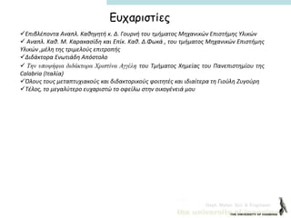 Dept. Mater. Sci. & Engineer.
Ευχαριστίες
Επιβλέποντα Αναπλ. Καθηγητή κ. Δ. Γουρνή του τμήματος Μηχανικών Επιστήμης Υλικών
 Αναπλ. Καθ. Μ. Καρακασίδη και Επίκ. Καθ. Δ.Φωκά , του τμήματος Μηχανικών Επιστήμης
Υλικών ,μέλη της τριμελούς επιτροπής
Διδάκτορα Ενωτιάδη Απόστολο
 Tην υποψήφια διδάκτορα Χριστίνα Αγγέλη του Τμήματος Χημείας του Πανεπιστημίου της
Calabria (Ιταλία)
Όλους τους μεταπτυχιακούς και διδακτορικούς φοιτητές και ιδιαίτερα τη Γιούλη Ζυγούρη
Τέλος, το μεγαλύτερο ευχαριστώ το οφείλω στην οικογένειά μου
 