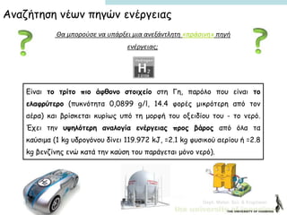 Dept. Mater. Sci. & Engineer.
Θα μπορούσε να υπάρξει μια ανεξάντλητη «πράσινη» πηγή
ενέργειας;
Είναι το τρίτο πιο άφθονο στοιχείο στη Γη, παρόλο που είναι το
ελαφρύτερο (πυκνότητα 0,0899 g/l, 14.4 φορές μικρότερη από τον
αέρα) και βρίσκεται κυρίως υπό τη μορφή του οξειδίου του - το νερό.
Έχει την υψηλότερη αναλογία ενέργειας προς βάρος από όλα τα
καύσιμα (1 kg υδρογόνου δίνει 119.972 kJ, =2.1 kg φυσικού αερίου ή =2.8
kg βενζίνης ενώ κατά την καύση του παράγεται μόνο νερό).
Αναζήτηση νέων πηγών ενέργειας
 