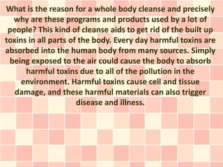 What is the reason for a whole body cleanse and precisely
  why are these programs and products used by a lot of
 people? This kind of cleanse aids to get rid of the built up
toxins in all parts of the body. Every day harmful toxins are
absorbed into the human body from many sources. Simply
 being exposed to the air could cause the body to absorb
      harmful toxins due to all of the pollution in the
     environment. Harmful toxins cause cell and tissue
   damage, and these harmful materials can also trigger
                      disease and illness.
 