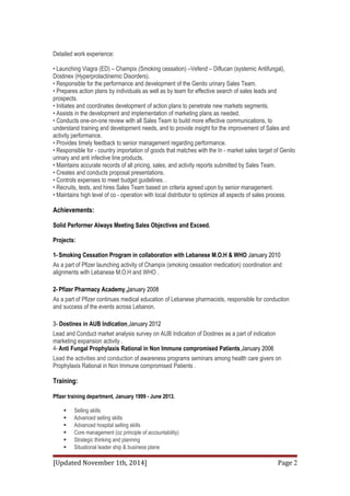 Detailed work experience: 
• Launching Viagra (ED) – Champix (Smoking cessation) –Vefend – Diflucan (systemic Antifungal), 
Dostinex (Hyperprolactinemic Disorders). 
• Responsible for the performance and development of the Genito urinary Sales Team. 
• Prepares action plans by individuals as well as by team for effective search of sales leads and 
prospects. 
• Initiates and coordinates development of action plans to penetrate new markets segments. 
• Assists in the development and implementation of marketing plans as needed. 
• Conducts one-on-one review with all Sales Team to build more effective communications, to 
understand training and development needs, and to provide insight for the improvement of Sales and 
activity performance. 
• Provides timely feedback to senior management regarding performance. 
• Responsible for - country importation of goods that matches with the In - market sales target of Genito 
urinary and anti infective line products. 
• Maintains accurate records of all pricing, sales, and activity reports submitted by Sales Team. 
• Creates and conducts proposal presentations. 
• Controls expenses to meet budget guidelines. . 
• Recruits, tests, and hires Sales Team based on criteria agreed upon by senior management. 
• Maintains high level of co - operation with local distributor to optimize all aspects of sales process. 
Achievements: 
Solid Performer Always Meeting Sales Objectives and Exceed. 
Projects: 
1- Smoking Cessation Program in collaboration with Lebanese M.O.H & WHO January 2010 
As a part of Pfizer launching activity of Champix (smoking cessation medication) coordination and 
alignments with Lebanese M.O.H and WHO . 
2- Pfizer Pharmacy Academy January 2008 
As a part of Pfizer continues medical education of Lebanese pharmacists, responsible for conduction 
and success of the events across Lebanon. 
3- Dostinex in AUB Indication January 2012 
Lead and Conduct market analysis survey on AUB Indication of Dostinex as a part of indication 
marketing expansion activity . 
4- Anti Fungal Prophylaxis Rational in Non Immune compromised Patients January 2006 
Lead the activities and conduction of awareness programs seminars among health care givers on 
Prophylaxis Rational in Non Immune compromised Patients . 
Training: 
Pfizer training department, January 1999 - June 2013. 
 Selling skills 
 Advanced selling skills 
 Advanced hospital selling skills 
 Core management (oz principle of accountability) 
 Strategic thinking and planning 
 Situational leader ship & business plane 
[Updated November 1th, 2014] Page 2 
 