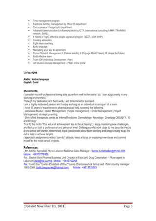  Time management program. 
 Electronic territory management by Pfizer IT department 
 The process of change by Hr department. 
 Advanced communication & influencing skills by ICTN (international consulting &AMP; TRAINING 
network, SARL). 
 8 Habits of highly effective people signature program (STAR- MAN SHIP). 
 Creating advocates. 
 Eight steps coaching. 
 Body language. 
 Navigating your way to agreement. 
 Corner Stone of Management: I (Deliver results), II (Engage &Build Talent), III (shape the future) 
 Build effective team 
 Team IDP (Individual Development Plan) 
 self studies courses-Management – Pfizer online portal 
Languages 
Arabic: Mother language 
English: Good 
Statements 
I consider my self-professional being able to perform well in the tasks I do. I can adapt easily in any 
working environment. 
Through my dedication and hard work, I am determined to succeed. 
I am a highly motivated person and I enjoy working as an individual or as a part of a team. 
I have 15 years of experience in pharmaceutical field, covering the following: 
- Lebanese Market : Sales Management, People management, Tender Management, Project 
Management, strategic planning. 
- Diversified therapeutic areas as Internal Medicine, Dermatology, Neurology, Oncology OBS/GYN, ID 
and Urology. 
True to the motto “The value of achievement lies in the achieving”, I enjoy mastering new challenges 
and tasks on both a professional and personal level. Colleagues who work close to me describe me as 
a pro-active self-starter, determined, loyal, passionate about team working and always ready to go the 
extra mile to achieve targets. 
I approach assignments with a “can-do” attitude, keep a focus on exploring new ideas and commit 
myself to the most varied projects. 
References: 
- Mr. Samer Ramadan Pfizer Lebanon National Sales Manager Samer.A.Ramadan@Pfizer.com 
Mobile: +96170779955 
-Mr. .Bashar Beik Pharma Business Unit Director at Food and Drug Corporation – Pfizer agent in 
Lebanon bbeik@fdc.com.lb Mobile: +9613702208 
-Mr. Toufic Bou Younes President of Bou Younes Pharmaceutical Group and Pfizer country manager 
1985-2009 touficbouyounes@hotmail.com Mobile: +9613335503 
[Updated November 1th, 2014] Page 3 
