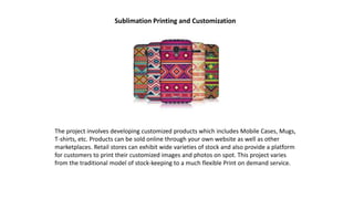 Sublimation Printing and Customization
The project involves developing customized products which includes Mobile Cases, Mugs,
T-shirts, etc. Products can be sold online through your own website as well as other
marketplaces. Retail stores can exhibit wide varieties of stock and also provide a platform
for customers to print their customized images and photos on spot. This project varies
from the traditional model of stock-keeping to a much flexible Print on demand service.
 