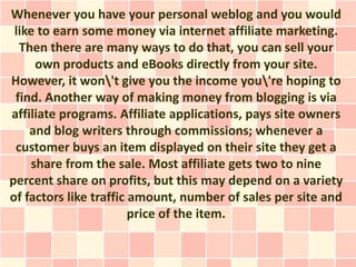 Whenever you have your personal weblog and you would
 like to earn some money via internet affiliate marketing.
  Then there are many ways to do that, you can sell your
     own products and eBooks directly from your site.
However, it won't give you the income you're hoping to
 find. Another way of making money from blogging is via
affiliate programs. Affiliate applications, pays site owners
    and blog writers through commissions; whenever a
 customer buys an item displayed on their site they get a
    share from the sale. Most affiliate gets two to nine
percent share on profits, but this may depend on a variety
of factors like traffic amount, number of sales per site and
                        price of the item.
 