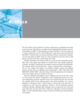 ••
Preface
The first edition of this textbook on software engineering was published more than
twenty years ago. That edition was written using a dumb terminal attached to an early
minicomputer (a PDP-11) that probably cost about $50,000. I wrote this edition on
a wireless laptop that cost less than $2,000 and is many times more powerful than
that PDP-11. Software then was mostly mainframe software, but personal computers
were just becoming available. None of us then realised how pervasive these would
become and how much they would change the world.
Changes in hardware over the past twenty or so years have been absolutely remark-
able, and it may appear that changes in software have been equally significant.
Certainly, our ability to build large and complex systems has improved dramatically.
Our national utilities and infrastructure—energy, communications and transport—
rely on very complex and, largely, very reliable computer systems. For building
business systems, there is an alphabet soup of technologies—J2EE, .NET, EJB, SAP,
BPEL4WS, SOAP, CBSE—that allow large web-based applications to be deployed
much more quickly than was possible in the past.
However, although much appears to have changed in the last two decades, when
we look beyond the specific technologies to the fundamental processes of soft-
ware engineering, much has stayed the same. We recognised twenty years ago that
the waterfall model of the software process had serious problems, yet a survey
published in December 2003 in IEEE Software showed that more than 40% of
companies are still using this approach. Testing is still the dominant program
validation technique, although other techniques such as inspections have been used
more effectively since the mid-1970s. CASE tools, although now based around the
UML, are still essentially diagram editors with some checking and code-generation
functionality.
SE8_A01.qxd 4/4/06 8:53 Page v
 