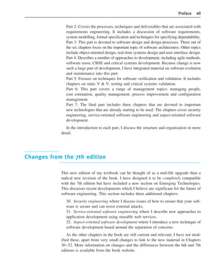 Preface vii
Part 2: Covers the processes, techniques and deliverables that are associated with
requirements engineering. It includes a discussion of software requirements,
system modelling, formal specification and techniques for specifying dependability.
Part 3: This part is devoted to software design and design processes. Three out of
the six chapters focus on the important topic of software architectures. Other topics
include object-oriented design, real-time systems design and user interface design.
Part 4: Describes a number of approaches to development, including agile methods,
software reuse, CBSE and critical systems development. Because change is now
such a large part of development, I have integrated material on software evolution
and maintenance into this part.
Part 5: Focuses on techniques for software verification and validation. It includes
chapters on static V & V, testing and critical systems validation.
Part 6: This part covers a range of management topics: managing people,
cost estimation, quality management, process improvement and configuration
management.
Part 7: The final part includes three chapters that are devoted to important
new technologies that are already starting to be used. The chapters cover security
engineering, service-oriented software engineering and aspect-oriented software
development.
In the introduction to each part, I discuss the structure and organisation in more
detail.
Changes from the 7th edition
This new edition of my textbook can be thought of as a mid-life upgrade than a
radical new revision of the book. I have designed it to be completely compatible
with the 7th edition but have included a new section on Emerging Technologies.
This discusses recent developments which I believe are significant for the future of
software engineering. This section includes three additional chapters:
30. Security engineering where I discuss issues of how to ensure that your soft-
ware is secure and can resist external attacks.
31. Service-oriented software engineering where I describe new approaches to
application development using reusable web services.
32. Aspect-oriented software development where I introduce a new technique of
software development based around the separation of concerns.
As the other chapters in the book are still current and relevant, I have not mod-
ified these, apart from very small changes to link to the new material in Chapters
30–32. More information on changes and the differences between the 6th and 7th
editions is available from the book website.
••
••
SE8_A01.qxd 4/4/06 8:53 Page vii
 
