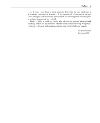 Preface xi
As I write, I am about to leave Lancaster University for new challenges at
St Andrews University in Scotland. I’d like to thank all of my current and pre-
vious colleagues at Lancaster for their support and encouragement over the years
as software engineering has evolved.
Finally, I’d like to thank my family, who tolerated my absence when the book
was being written and my frustration when the words were not flowing. A big thank-
you to my wife Anne and daughters Ali and Jane for their help and support.
Ian Sommerville,
February 2006
••
••
SE8_A01.qxd 4/4/06 8:54 Page xi
 
