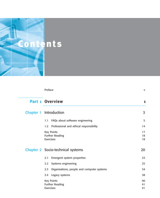 ••
Contents
Preface v
Part 1 Overview 1
Chapter 1 Introduction 3
1.1 FAQs about software engineering 5
1.2 Professional and ethical responsibility 14
Key Points 17
Further Reading 18
Exercises 18
Chapter 2 Socio-technical systems 20
2.1 Emergent system properties 23
2.2 Systems engineering 25
2.3 Organisations, people and computer systems 34
2.4 Legacy systems 38
Key Points 40
Further Reading 41
Exercises 41
SE8_A01.qxd 4/4/06 8:54 Page xiii
 