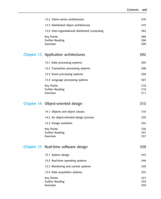 Contents xvii
12.2 Client–server architectures 270
12.3 Distributed object architectures 275
12.4 Inter-organisational distributed computing 282
Key Points 289
Further Reading 290
Exercises 290
Chapter 13 Application architectures 292
13.1 Data processing systems 295
13.2 Transaction processing systems 298
13.3 Event processing systems 304
13.4 Language processing systems 307
Key Points 310
Further Reading 310
Exercises 311
Chapter 14 Object-oriented design 313
14.1 Objects and object classes 316
14.2 An object-oriented design process 320
14.3 Design evolution 335
Key Points 336
Further Reading 337
Exercises 337
Chapter 15 Real-time software design 339
15.1 System design 342
15.2 Real-time operating systems 346
15.3 Monitoring and control systems 349
15.4 Data acquisition systems 355
Key Points 357
Further Reading 359
Exercises 359
••
••
SE8_A01.qxd 4/4/06 8:54 Page xvii
 