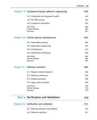 Contents xix
Chapter 19 Component-based software engineering 439
19.1 Components and component models 442
19.2 The CBSE process 450
19.3 Component composition 452
Key Points 460
Further Reading 460
Exercises 461
Chapter 20 Critical systems development 462
20.1 Dependable processes 466
20.2 Dependable programming 467
20.3 Fault tolerance 475
20.4 Fault-tolerant architectures 482
Key Points 486
Further Reading 486
Exercises 487
Chapter 21 Software evolution 488
21.1 Program evolution dynamics 490
21.2 Software maintenance 492
21.3 Evolution processes 498
21.4 Legacy system evolution 504
Key Points 509
Further Reading 510
Exercises 510
Part 5 Verification and Validation 513
Chapter 22 Verification and validation 515
22.1 Planning verification and validation 519
22.2 Software inspections 521
••
••
SE8_A01.qxd 4/4/06 8:54 Page xix
 