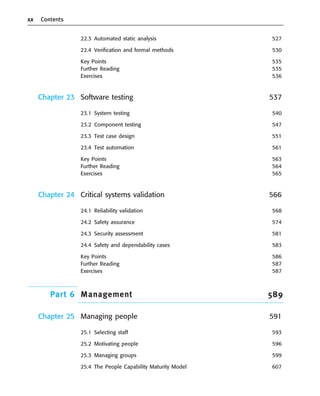 xx Contents
22.3 Automated static analysis 527
22.4 Verification and formal methods 530
Key Points 535
Further Reading 535
Exercises 536
Chapter 23 Software testing 537
23.1 System testing 540
23.2 Component testing 547
23.3 Test case design 551
23.4 Test automation 561
Key Points 563
Further Reading 564
Exercises 565
Chapter 24 Critical systems validation 566
24.1 Reliability validation 568
24.2 Safety assurance 574
24.3 Security assessment 581
24.4 Safety and dependability cases 583
Key Points 586
Further Reading 587
Exercises 587
Part 6 Management 589
Chapter 25 Managing people 591
25.1 Selecting staff 593
25.2 Motivating people 596
25.3 Managing groups 599
25.4 The People Capability Maturity Model 607
••
••
SE8_A01.qxd 4/4/06 8:54 Page xx
 