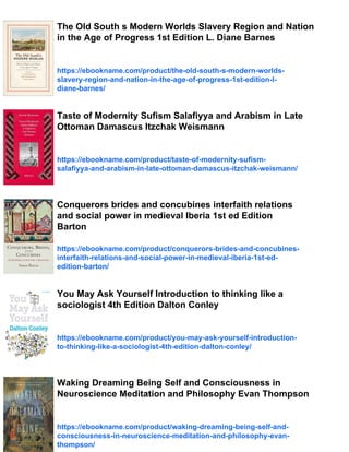 The Old South s Modern Worlds Slavery Region and Nation
in the Age of Progress 1st Edition L. Diane Barnes
https://ebookname.com/product/the-old-south-s-modern-worlds-
slavery-region-and-nation-in-the-age-of-progress-1st-edition-l-
diane-barnes/
Taste of Modernity Sufism Salafiyya and Arabism in Late
Ottoman Damascus Itzchak Weismann
https://ebookname.com/product/taste-of-modernity-sufism-
salafiyya-and-arabism-in-late-ottoman-damascus-itzchak-weismann/
Conquerors brides and concubines interfaith relations
and social power in medieval Iberia 1st ed Edition
Barton
https://ebookname.com/product/conquerors-brides-and-concubines-
interfaith-relations-and-social-power-in-medieval-iberia-1st-ed-
edition-barton/
You May Ask Yourself Introduction to thinking like a
sociologist 4th Edition Dalton Conley
https://ebookname.com/product/you-may-ask-yourself-introduction-
to-thinking-like-a-sociologist-4th-edition-dalton-conley/
Waking Dreaming Being Self and Consciousness in
Neuroscience Meditation and Philosophy Evan Thompson
https://ebookname.com/product/waking-dreaming-being-self-and-
consciousness-in-neuroscience-meditation-and-philosophy-evan-
thompson/
 