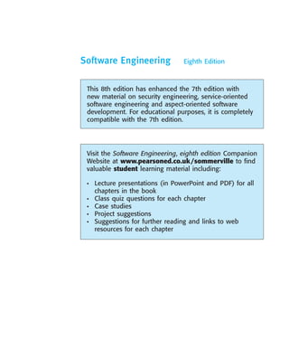 ••
Software Engineering Eighth Edition
Visit the Software Engineering, eighth edition Companion
Website at www.pearsoned.co.uk/sommerville to find
valuable student learning material including:
• Lecture presentations (in PowerPoint and PDF) for all
chapters in the book
• Class quiz questions for each chapter
• Case studies
• Project suggestions
• Suggestions for further reading and links to web
resources for each chapter
This 8th edition has enhanced the 7th edition with
new material on security engineering, service-oriented
software engineering and aspect-oriented software
development. For educational purposes, it is completely
compatible with the 7th edition.
SE8_A01.qxd 4/4/06 8:53 Page i
 