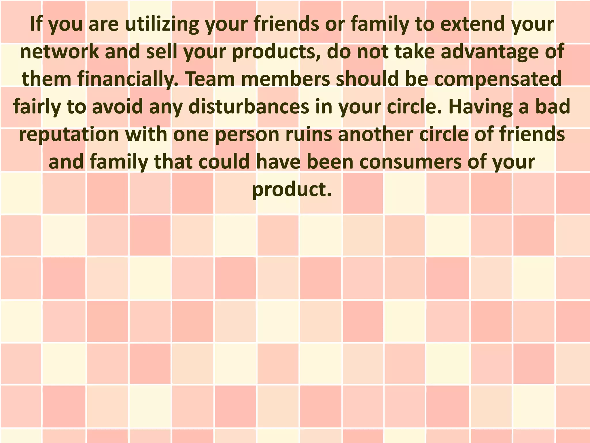 If you are utilizing your friends or family to extend your
 network and sell your products, do not take advantage of
 them financially. Team members should be compensated
fairly to avoid any disturbances in your circle. Having a bad
 reputation with one person ruins another circle of friends
     and family that could have been consumers of your
                            product.
 