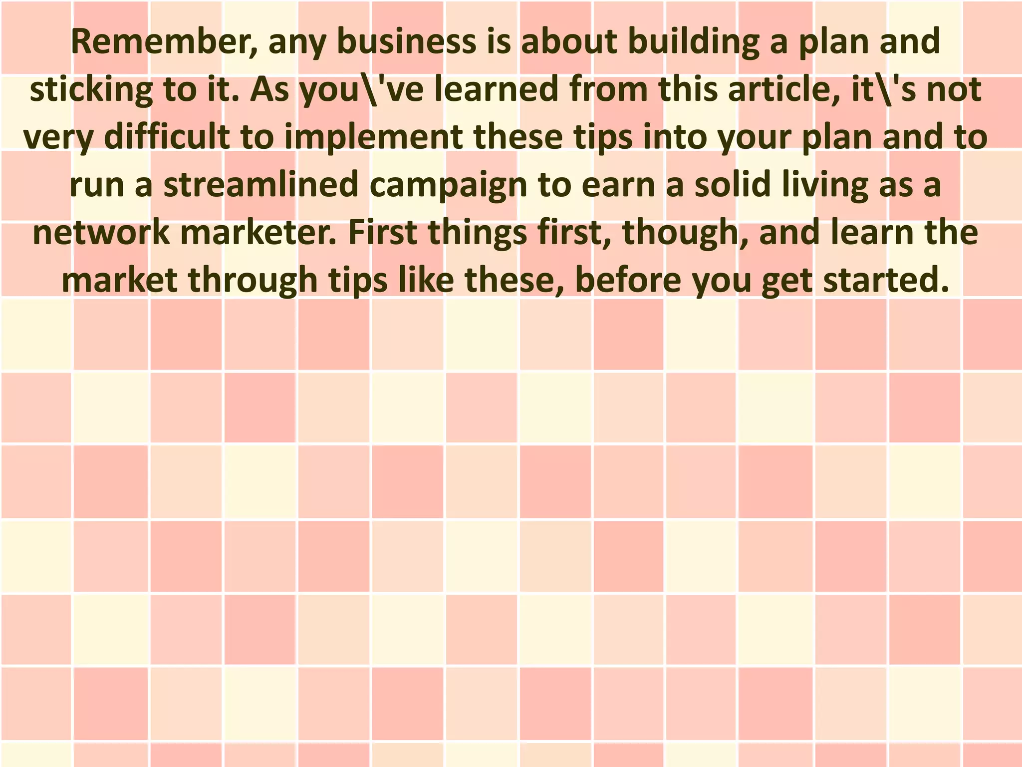 Remember, any business is about building a plan and
sticking to it. As you've learned from this article, it's not
very difficult to implement these tips into your plan and to
   run a streamlined campaign to earn a solid living as a
network marketer. First things first, though, and learn the
  market through tips like these, before you get started.
 