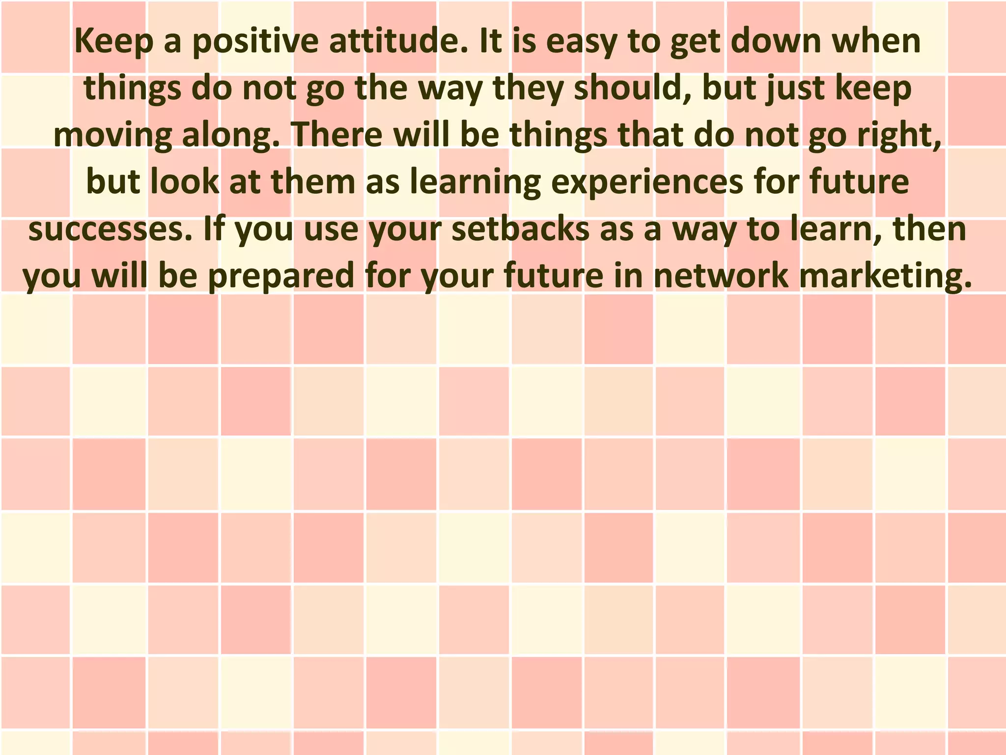 Keep a positive attitude. It is easy to get down when
   things do not go the way they should, but just keep
  moving along. There will be things that do not go right,
    but look at them as learning experiences for future
successes. If you use your setbacks as a way to learn, then
you will be prepared for your future in network marketing.
 