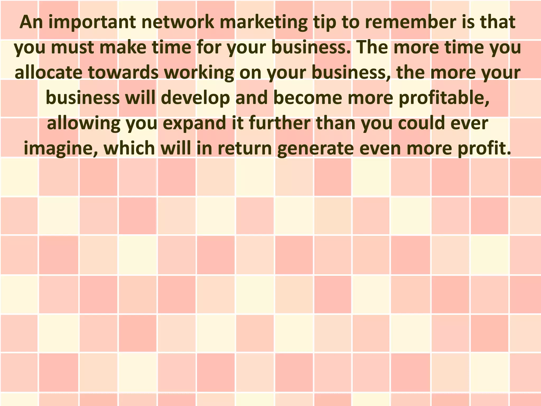 An important network marketing tip to remember is that
you must make time for your business. The more time you
allocate towards working on your business, the more your
    business will develop and become more profitable,
    allowing you expand it further than you could ever
 imagine, which will in return generate even more profit.
 