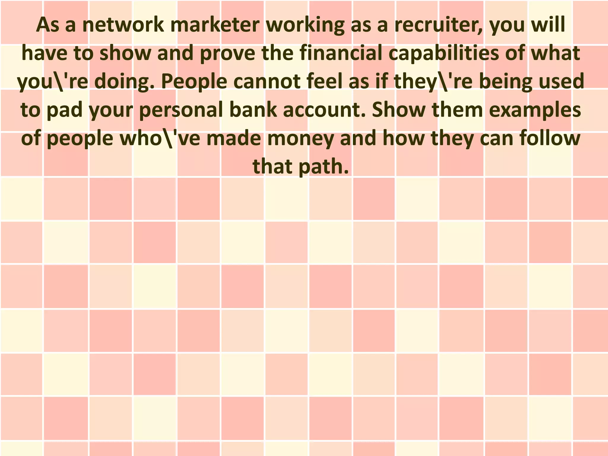 As a network marketer working as a recruiter, you will
have to show and prove the financial capabilities of what
you're doing. People cannot feel as if they're being used
to pad your personal bank account. Show them examples
of people who've made money and how they can follow
                        that path.
 
