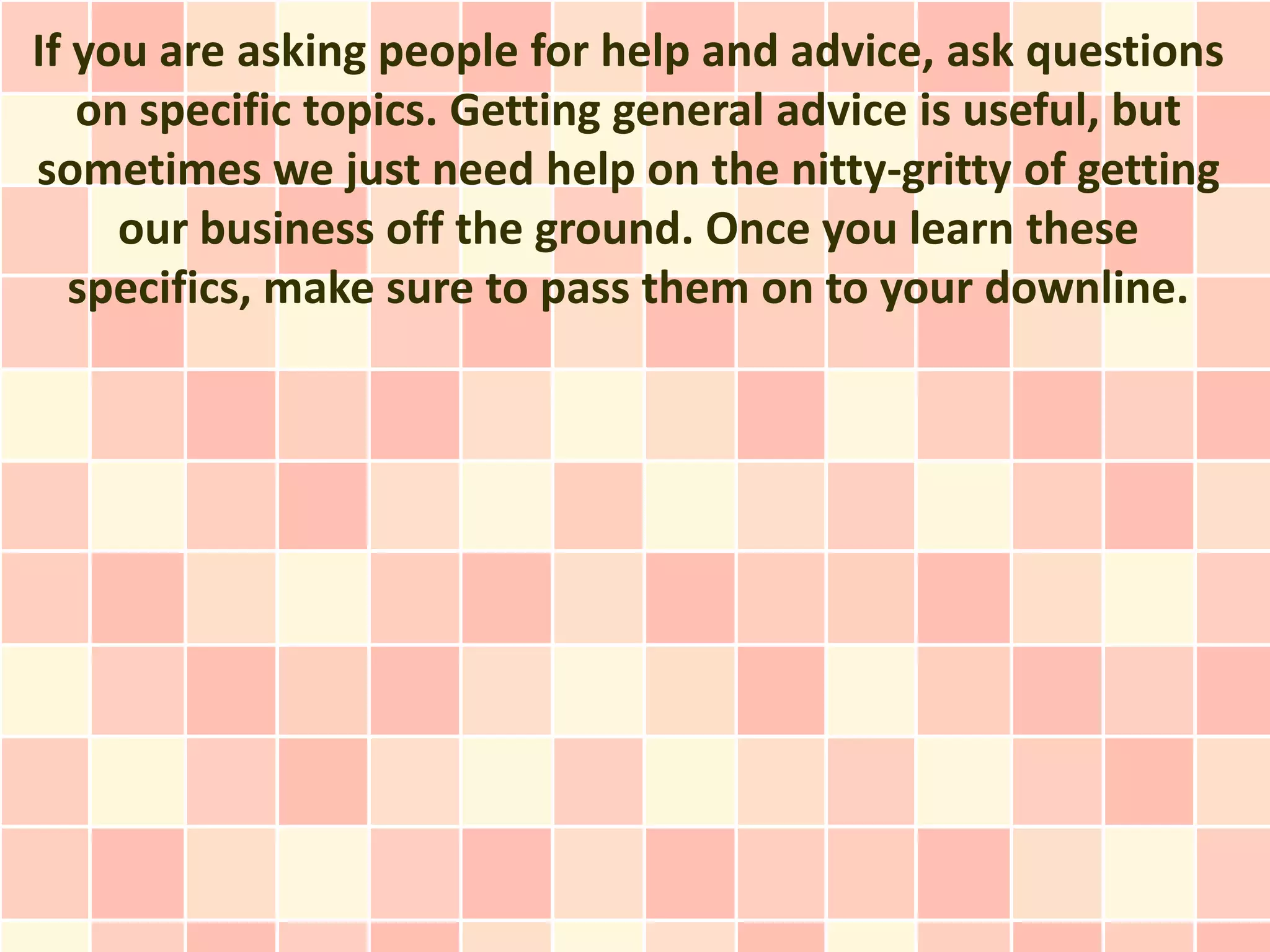 If you are asking people for help and advice, ask questions
   on specific topics. Getting general advice is useful, but
sometimes we just need help on the nitty-gritty of getting
     our business off the ground. Once you learn these
   specifics, make sure to pass them on to your downline.
 