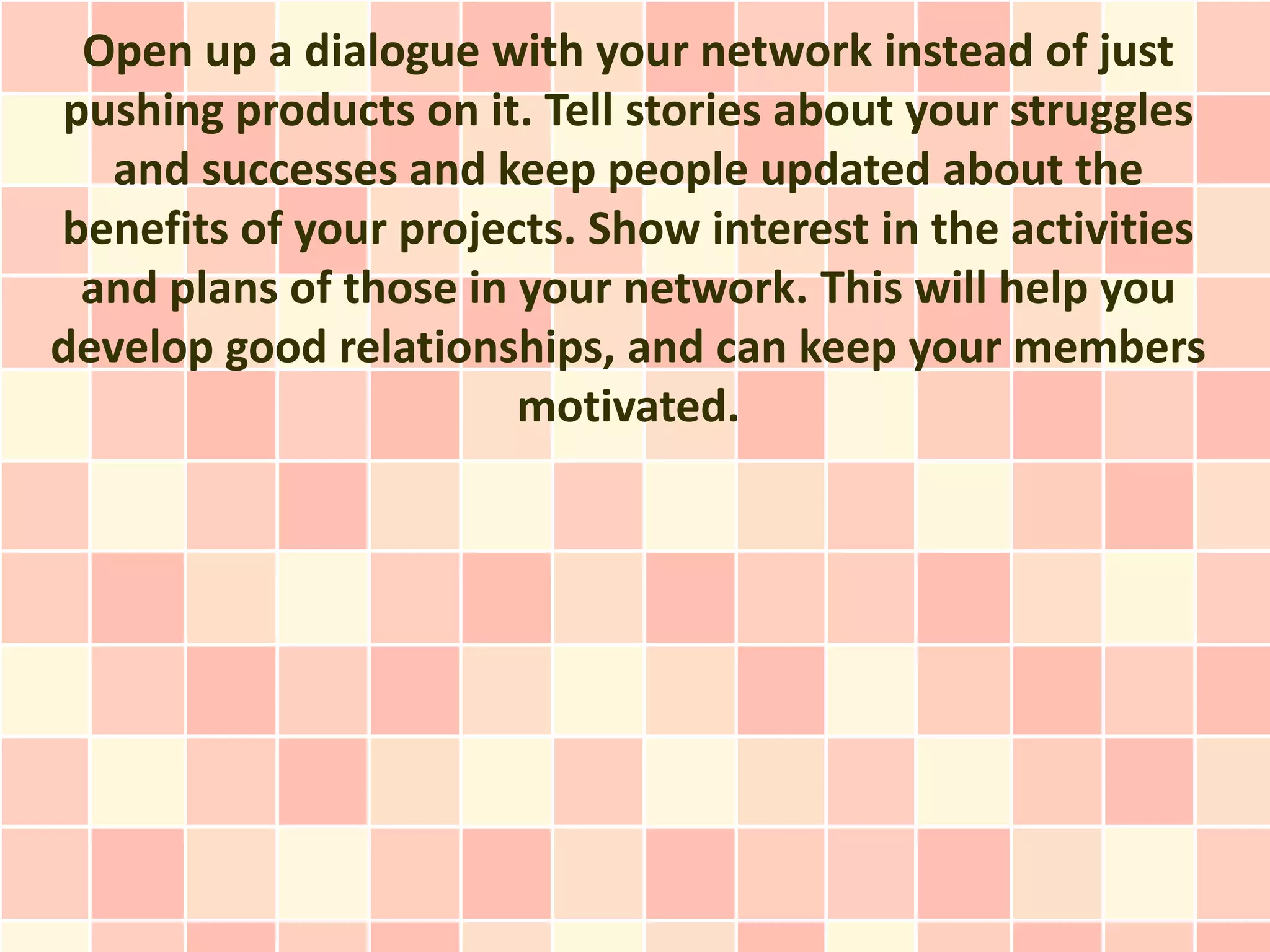 Open up a dialogue with your network instead of just
pushing products on it. Tell stories about your struggles
   and successes and keep people updated about the
benefits of your projects. Show interest in the activities
 and plans of those in your network. This will help you
develop good relationships, and can keep your members
                       motivated.
 