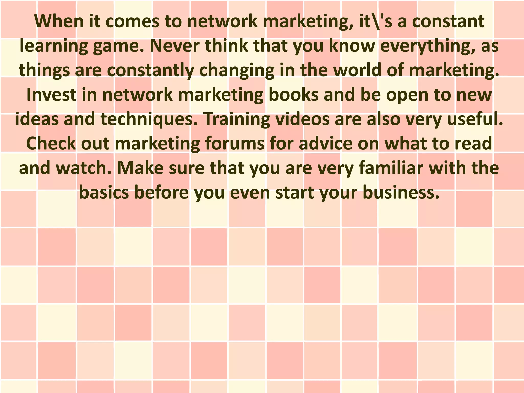 When it comes to network marketing, it's a constant
 learning game. Never think that you know everything, as
 things are constantly changing in the world of marketing.
  Invest in network marketing books and be open to new
ideas and techniques. Training videos are also very useful.
  Check out marketing forums for advice on what to read
 and watch. Make sure that you are very familiar with the
        basics before you even start your business.
 