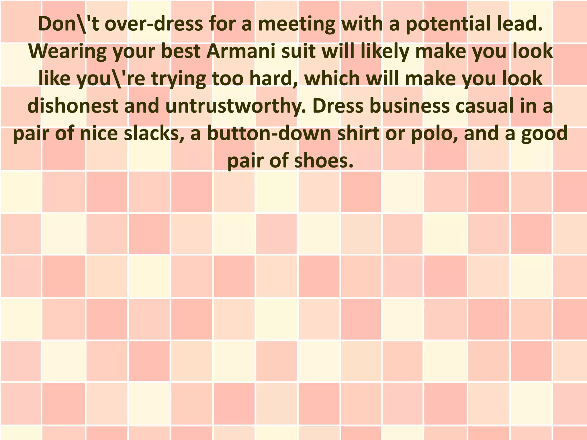 Don't over-dress for a meeting with a potential lead.
 Wearing your best Armani suit will likely make you look
  like you're trying too hard, which will make you look
 dishonest and untrustworthy. Dress business casual in a
pair of nice slacks, a button-down shirt or polo, and a good
                         pair of shoes.
 