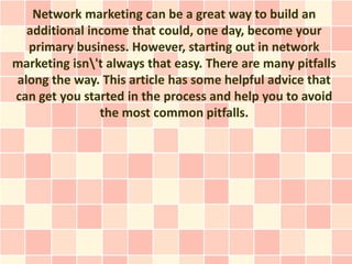 Network marketing can be a great way to build an
  additional income that could, one day, become your
  primary business. However, starting out in network
marketing isn't always that easy. There are many pitfalls
along the way. This article has some helpful advice that
can get you started in the process and help you to avoid
               the most common pitfalls.
 