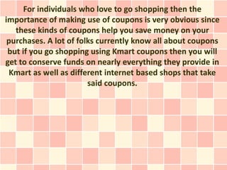 For individuals who love to go shopping then the
importance of making use of coupons is very obvious since
   these kinds of coupons help you save money on your
 purchases. A lot of folks currently know all about coupons
 but if you go shopping using Kmart coupons then you will
get to conserve funds on nearly everything they provide in
  Kmart as well as different internet based shops that take
                        said coupons.
 