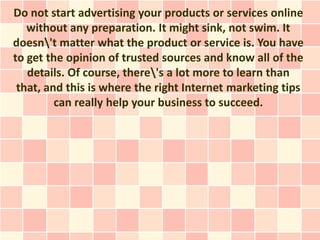 Do not start advertising your products or services online
   without any preparation. It might sink, not swim. It
doesn't matter what the product or service is. You have
to get the opinion of trusted sources and know all of the
   details. Of course, there's a lot more to learn than
 that, and this is where the right Internet marketing tips
         can really help your business to succeed.
 
