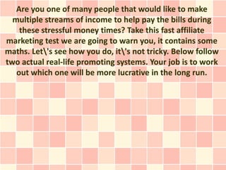 Are you one of many people that would like to make
  multiple streams of income to help pay the bills during
    these stressful money times? Take this fast affiliate
marketing test we are going to warn you, it contains some
maths. Let's see how you do, it's not tricky. Below follow
two actual real-life promoting systems. Your job is to work
   out which one will be more lucrative in the long run.
 