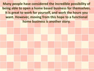 Many people have considered the incredible possibility of
being able to open a home based business for themselves.
  It is great to work for yourself, and work the hours you
  want. However, moving from this hope to a functional
                home business is another story.
 