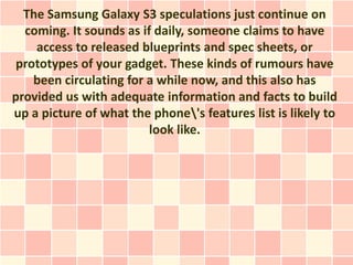 The Samsung Galaxy S3 speculations just continue on
  coming. It sounds as if daily, someone claims to have
    access to released blueprints and spec sheets, or
 prototypes of your gadget. These kinds of rumours have
    been circulating for a while now, and this also has
provided us with adequate information and facts to build
up a picture of what the phone's features list is likely to
                         look like.
 
