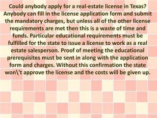 Could anybody apply for a real-estate license in Texas?
Anybody can fill in the license application form and submit
the mandatory charges, but unless all of the other license
  requirements are met then this is a waste of time and
    funds. Particular educational requirements must be
 fulfilled for the state to issue a license to work as a real
   estate salesperson. Proof of meeting the educational
 prerequisites must be sent in along with the application
  form and charges. Without this confirmation the state
won't approve the license and the costs will be given up.
 