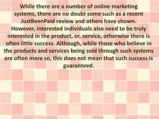 While there are a number of online marketing
     systems, there are no doubt some such as a recent
        JustBeenPaid review and others have shown.
    However, interested individuals also need to be truly
  interested in the product, or, service, otherwise there is
 often little success. Although, while those who believe in
the products and services being sold through such systems
are often more so, this does not mean that such success is
                          guaranteed.
 