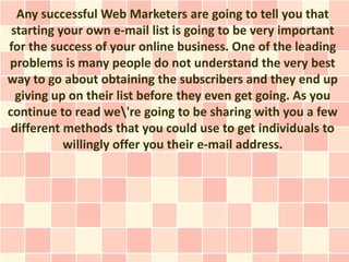 Any successful Web Marketers are going to tell you that
 starting your own e-mail list is going to be very important
for the success of your online business. One of the leading
problems is many people do not understand the very best
way to go about obtaining the subscribers and they end up
  giving up on their list before they even get going. As you
continue to read we're going to be sharing with you a few
 different methods that you could use to get individuals to
           willingly offer you their e-mail address.
 