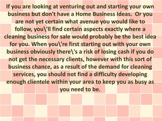 If you are looking at venturing out and starting your own
  business but don't have a Home Business Ideas. Or you
      are not yet certain what avenue you would like to
      follow, you'll find certain aspects exactly where a
cleaning business for sale would probably be the best idea
   for you. When you're first starting out with your own
 business obviously there's a risk of losing cash if you do
  not get the necessary clients, however with this sort of
  business chance, as a result of the demand for cleaning
     services, you should not find a difficulty developing
 enough clientele within your area to keep you as busy as
                         you need to be.
 