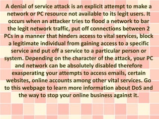 A denial of service attack is an explicit attempt to make a
 network or PC resource not available to its legit users. It
  occurs when an attacker tries to flood a network to bar
  the legit network traffic, put off connections between 2
PCs in a manner that hinders access to vital services, block
  a legitimate individual from gaining access to a specific
   service and put off a service to a particular person or
system. Depending on the character of the attack, your PC
     and network can be absolutely disabled therefore
    exasperating your attempts to access emails, certain
 websites, online accounts among other vital services. Go
to this webpage to learn more information about DoS and
       the way to stop your online business against it.
 