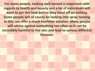 For many people, looking well tanned is important with
 regards to health and beauty and a lot of individuals will
   want to get this look before they head off on holiday.
 Some people will of course be looking into spray tanning
 as this can offer a much healthier solution. Many people
    will advise against sunbathing too often as it can be
incredibly harmful to the skin and lead to various different
                          illnesses.
 