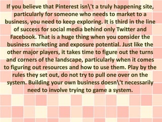 If you believe that Pinterest isn't a truly happening site,
     particularly for someone who needs to market to a
business, you need to keep exploring. It is third in the line
     of success for social media behind only Twitter and
   Facebook. That is a huge thing when you consider the
 business marketing and exposure potential. Just like the
 other major players, it takes time to figure out the turns
 and corners of the landscape, particularly when it comes
to figuring out resources and how to use them. Play by the
    rules they set out, do not try to pull one over on the
 system. Building your own business doesn't necessarily
          need to involve trying to game a system.
 