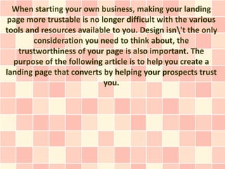 When starting your own business, making your landing
 page more trustable is no longer difficult with the various
tools and resources available to you. Design isn't the only
        consideration you need to think about, the
    trustworthiness of your page is also important. The
  purpose of the following article is to help you create a
landing page that converts by helping your prospects trust
                            you.
 