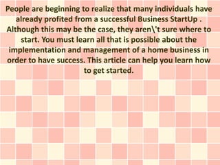 People are beginning to realize that many individuals have
   already profited from a successful Business StartUp .
Although this may be the case, they aren't sure where to
    start. You must learn all that is possible about the
 implementation and management of a home business in
order to have success. This article can help you learn how
                       to get started.
 