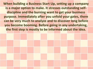 When building a Business Start Up, setting up a company
 is a major option to make. It stresses outstanding self-
   discipline and the burning want to get your business
purpose. Immediately after you unfold your gates, there
can be very much to analyze and to discover long before
you become booming. Before going in any undertaking,
  the first step is mostly to be informed about the idea.
 