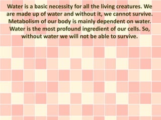 Water is a basic necessity for all the living creatures. We
are made up of water and without it, we cannot survive.
 Metabolism of our body is mainly dependent on water.
 Water is the most profound ingredient of our cells. So,
     without water we will not be able to survive.
 
