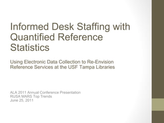Informed Desk Staffing with Quantified Reference Statistics Using Electronic Data Collection to Re-Envision Reference Services at the USF Tampa Libraries ALA 2011 Annual Conference Presentation RUSA MARS Top Trends June 25, 2011 