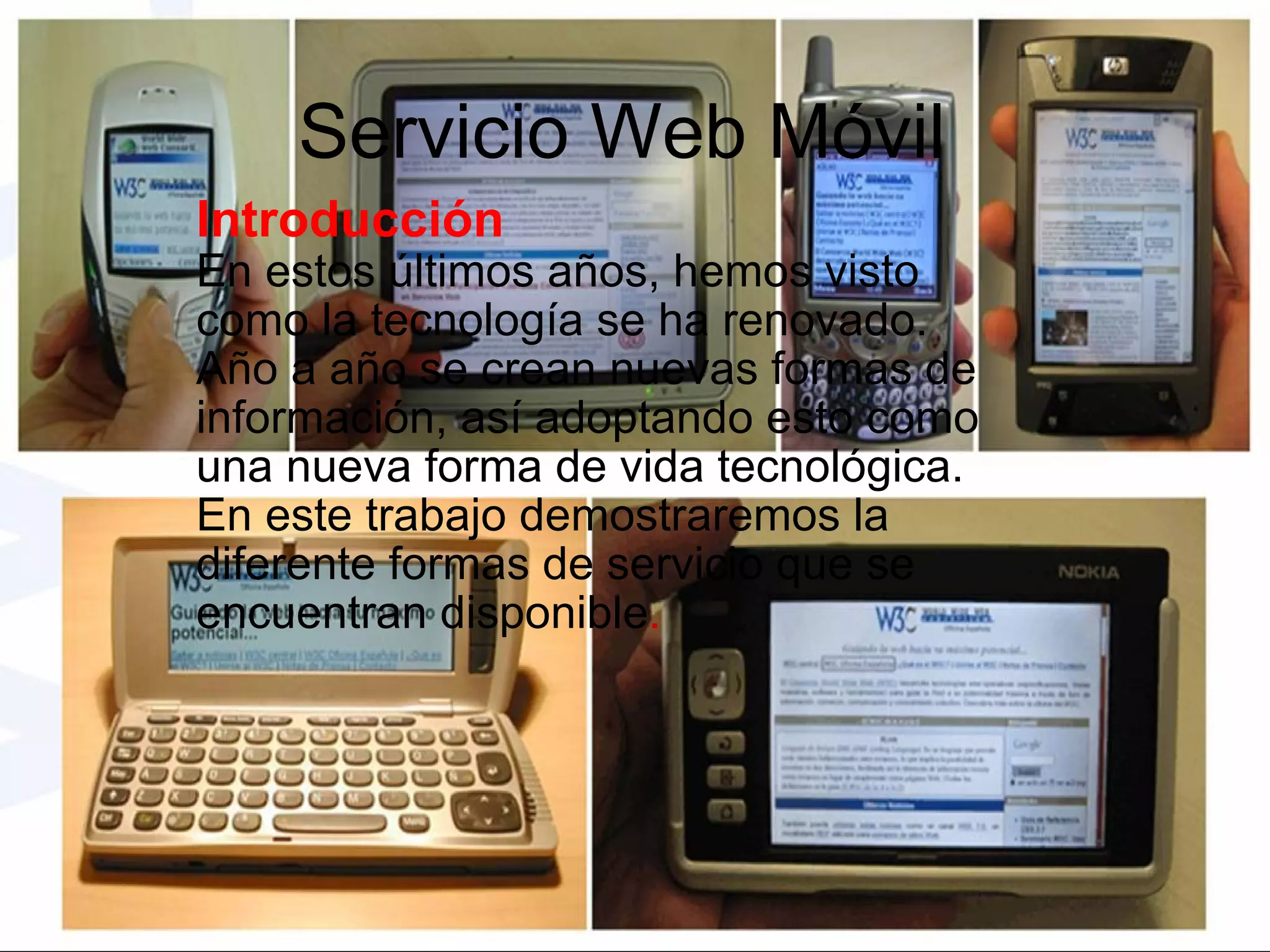 Servicio Web Móvil Introducción En estos últimos años, hemos visto como la tecnología se ha renovado. Año a año se crean nuevas formas de información, así adoptando esto como una nueva forma de vida tecnológica. En este trabajo demostraremos la diferente formas de servicio que se encuentran disponible .