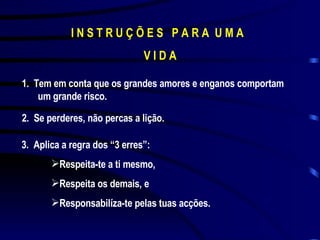 I N S T R U Ç Õ E S  P A R A  U M A  V I D A 1.  Tem em conta que os grandes amores e enganos comportam um grande risco. 2.  Se perderes, não percas a lição. 3.  Aplica a regra dos “3 erres”: Respeita-te a ti mesmo, Respeita os demais, e Responsabilíza-te pelas tuas acções. 
