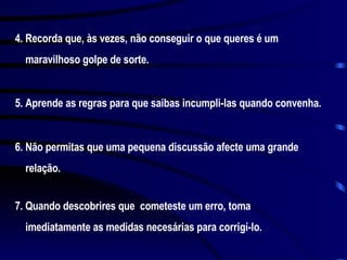 4. Recorda que, às vezes, não conseguir o que queres é um maravilhoso golpe de sorte. 5. Aprende as regras para que saibas incumpli-las quando convenha. 6. Não permitas que uma pequena discussão afecte uma grande relação. 7. Quando descobrires que  cometeste um erro, toma imediatamente as medidas necesárias para corrigí-lo. 