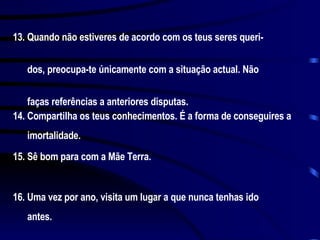 13. Quando não estiveres de acordo com os teus seres queri-  dos, preocupa-te únicamente com a situação actual. Não  faças referências a anteriores disputas. 14. Compartilha os teus conhecimentos. É a forma de conseguires a  imortalidade. 15. Sê bom para com a Mãe Terra. 16. Uma vez por ano, visita um lugar a que nunca tenhas ido  antes. 