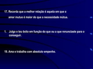 17. Recorda que a melhor relação é aquela em que o amor mutuo é maior do que a necessidade mútua. Julga o teu êxito em função do que ou a que renunciaste para o conseguir. 19. Ama e trabalha com absoluto empenho. 